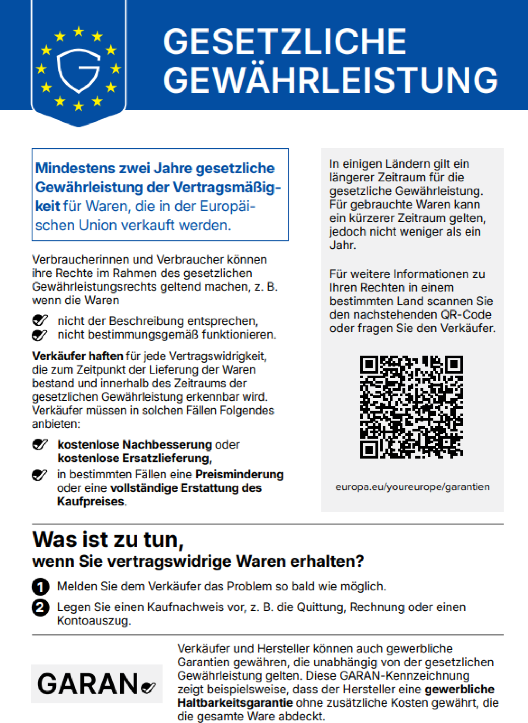 Gesetzliche Gewährleistung. Mindestens zwei Jahre gesetzliche Gewährleistung der Vertragsmäßigkeit für Waren, die in der Europäischen Union verkauft werden. Verbraucherinnen und Verbraucher können ihre Rechte im Rahmen des gesetzlichen Gewährleistungsrechts geltend machen, z. B. wenn die Waren nicht der Beschreibung entsprechen, nicht bestimmungsgemäß funktionieren. Verkäufer haften für jede Vertragswidrigkeit, die zum Zeitpunkt der Lieferung der Waren bestand und innerhalb des Zeitraums der gesetzlichen Gewährleistung erkennbar wird. Verkäufer müssen in solchen Fällen Folgendes anbieten: kostenlose Nachbesserung oder kostenlose Ersatzlieferung, in bestimmten Fällen eine Preisminderung oder eine vollständige Erstattung des Kaufpreises. In einigen Ländern gilt ein längerer Zeitraum für die gesetzliche Gewährleistung. Für gebrauchte Waren kann ein kürzerer Zeitraum gelten, jedoch nicht weniger als ein Jahr. Für weitere Informationen zu Ihren Rechten in einem bestimmten Land scannen Sie den nachstehenden QR-Code oder fragen Sie den Verkäufer: europa.eu/youreurope/garantien. Was ist zu tun, wenn Sie vertragswidrige Waren erhalten? 1. Melden Sie dem Verkäufer das Problem so bald wie möglich. 2. Legen Sie einen Kaufnachweis vor, z. B. die Quittung, Rechnung oder einen Kontoauszug. Verkäufer und Hersteller können auch gewerbliche Garantien gewähren, die unabhängig von der gesetzlichen Gewährleistung gelten. Diese GARAN-Kennzeichnung zeigt beispielsweise, dass der Hersteller eine gewerbliche Haltbarkeitsgarantie ohne zusätzliche Kosten gewährt, die die gesamte Ware abdeckt.